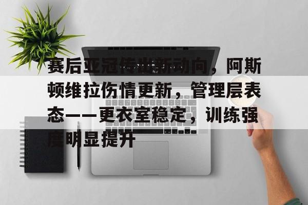 赛后亚冠传出新动向，阿斯顿维拉伤情更新，管理层表态——更衣室稳定，训练强度明显提升